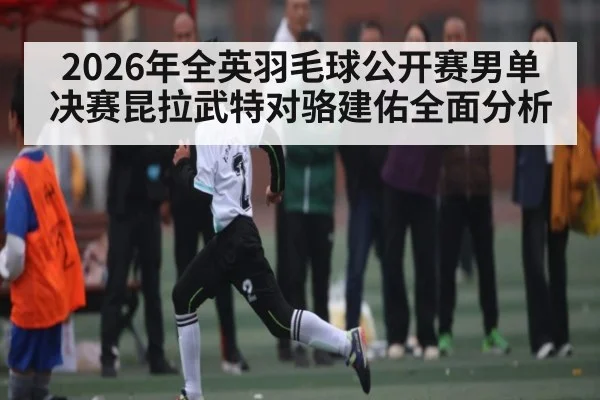 2026年全英羽毛球公开赛男单决赛昆拉武特对骆建佑全面分析 | Kysports